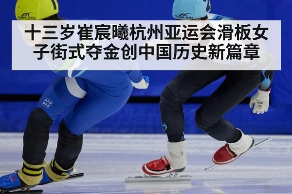 十三岁崔宸曦杭州亚运会滑板女子街式夺金创中国历史新篇章