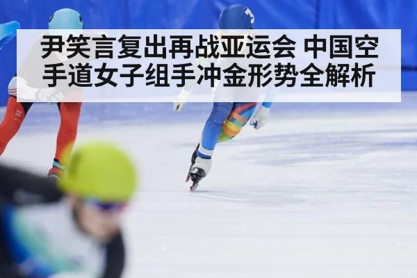 尹笑言复出再战亚运会 中国空手道女子组手冲金形势全解析