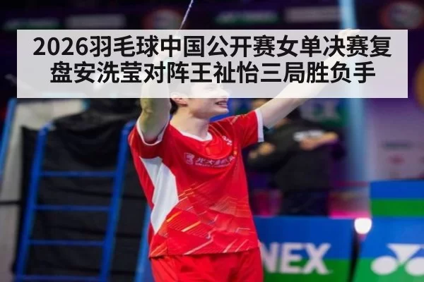2026羽毛球中国公开赛女单决赛复盘安洗莹对阵王祉怡三局胜负手
